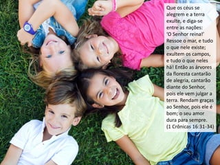 Que os céus se
alegrem e a terra
exulte, e diga-se
entre as nações:
‘O Senhor reina!’
Ressoe o mar, e tudo
o que nele existe;
exultem os campos,
e tudo o que neles
há! Então as árvores
da floresta cantarão
de alegria, cantarão
diante do Senhor,
pois ele vem julgar a
terra. Rendam graças
ao Senhor, pois ele é
bom; o seu amor
dura para sempre.
(1 Crônicas 16:31-34)
 