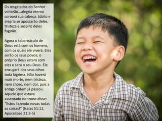 Os resgatados do Senhor
voltarão...alegria eterna
coroará sua cabeça. Júbilo e
alegria se apossarão deles,
tristeza e suspiro deles
fugirão.
Agora o tabernáculo de
Deus está com os homens,
com os quais ele viverá. Eles
serão os seus povos; o
próprio Deus estará com
eles e será o seu Deus. Ele
enxugará dos seus olhos
toda lágrima. Não haverá
mais morte, nem tristeza,
nem choro, nem dor, pois a
antiga ordem já passou.
Aquele que estava
assentado no trono disse:
“Estou fazendo novas todas
as coisas!” (Isaías 51:11,
Apocalipse 21:3-5)
 