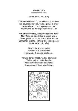 É PRECISO
Roger Moreira de Queiroz
Uapa para... rá... (2x)
Que seria do mundo, sem beleza e sem cor
Na aquarela da vida, vamos pintar o amor
A grandeza do sol, a poesia do mar
O perfume da flor espalhado no a... ar
Um amigo do lado, a esperança nas mãos
No infinito do céu brilha a nossa união
Como gotas na chuva como a luz do luar
Semeando alegria, vamos todos cantar... ar
Uapa para... rá... (2x)
Harmonia, é preciso ter
Harmonia, é preciso ser
Harmonia, é preciso canta... ar
Vamos dar as mãos, vamos caminhar
Todos juntos nesta direção
Nossas vozes vão se espalhar
E ao mundo inteiro transformar
 