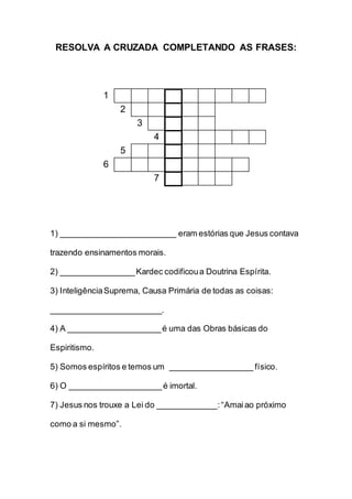 RESOLVA A CRUZADA COMPLETANDO AS FRASES:
1
2
3
4
5
6
7
1) _________________________ eram estórias que Jesus contava
trazendo ensinamentos morais.
2) ________________Kardec codificoua Doutrina Espírita.
3) InteligênciaSuprema, Causa Primária de todas as coisas:
________________________.
4) A ____________________é uma das Obras básicas do
Espiritismo.
5) Somos espíritos e temos um __________________ físico.
6) O ____________________é imortal.
7) Jesus nos trouxe a Lei do _____________:“Amaiao próximo
como a si mesmo”.
 