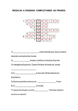 RESOLVA A CRUZADA COMPLETANDO AS FRASES:
1 P A R A B O L A S
2 A L L A N
3 D E U S
4 G E N E S E
5 C O R P O
6 E S P I R I T O
7 A M O R
1) _________________________ eram estórias que Jesus contava
trazendo ensinamentos morais.
2) ________________Kardec codificoua Doutrina Espírita.
3) InteligênciaSuprema, Causa Primária de todas as coisas:
________________________.
4) A ____________________é uma das Obras básicas do
Espiritismo.
5) Somos espíritos e temos um __________________ físico.
6) O ____________________é imortal.
7) Jesus nos trouxe a Lei do _____________:“Amaiao próximo
como a si mesmo”.
 