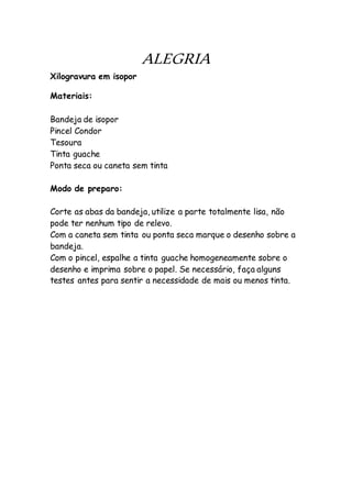 ALEGRIA
Xilogravura em isopor
Materiais:
Bandeja de isopor
Pincel Condor
Tesoura
Tinta guache
Ponta seca ou caneta sem tinta
Modo de preparo:
Corte as abas da bandeja, utilize a parte totalmente lisa, não
pode ter nenhum tipo de relevo.
Com a caneta sem tinta ou ponta seca marque o desenho sobre a
bandeja.
Com o pincel, espalhe a tinta guache homogeneamente sobre o
desenho e imprima sobre o papel. Se necessário, faça alguns
testes antes para sentir a necessidade de mais ou menos tinta.
 