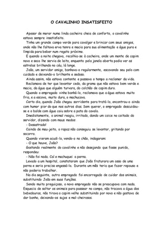 O CAVALINHO INSATISFEITO
Apesar de morar numa linda cocheira cheia de conforto, o cavalinho
estava sempre insatisfeito.
Tinha um grande campo verde para cavalgar e brincar com seus amigos,
onde não lhe faltava erva tenra e macia para sua alimentação e água pura e
límpida para beber num regato próximo.
E quando a noite chegava, recolhia-se à cocheira, onde um monte de capim
novo e seco lhe servia de leito, enquanto pela janela aberta podia ver as
estrelas brilhando no céu, lá longe.
João, um servidor amigo, banhava-o regularmente, escovando seu pelo com
cuidado e deixando-o brilhante e sedoso.
Ainda assim, não estava contente e passava o tempo a reclamar da vida.
Reclamava de ter que levantar cedo, da grama que não estava bem verde e
macia, da água que alguém turvara, do colchão de capim duro.
Quando o empregado vinha banhá-lo, reclamava que a água estava muito
fria, e a escova, muito dura, o machucava.
Certo dia, quando João chegou sorridente para tratá-lo, encontrou-o ainda
com humor pior do que nos outros dias. Sem querer, o empregado descuidou-
se e o balde com água caiu sobre a pata do cavalo.
Imediatamente, o animal reagiu, irritado, dando um coice no coitado do
servidor, dizendo com maus modos:
- Desastrado!
Caindo de mau-jeito, o rapaz não conseguiu se levantar, gritando por
socorro.
Quando vieram acudi-lo, vendo-o no chão, indagaram:
- O que houve, João?
Gostando realmente do cavalinho e não desejando que fosse punido,
respondeu:
- Não foi nada. Caí e machuquei a perna.
Levado a um hospital, constataram que João fraturara um osso de uma
perna e seria preciso engessá-la. Durante um mês teria que fazer repouso e
não poderia trabalhar.
No dia seguinte, outro empregado foi encarregado de cuidar dos animais,
substituindo João em suas funções.
Sendo muito preguiçoso, o novo empregado não se preocupava com nada.
Esquecia de soltar os animais para passear no campo, não trocava a água dos
bebedouros, não tirava o capim velho substituindo por novo e não gostava de
dar banho, deixando-os sujos e mal-cheirosos.
 