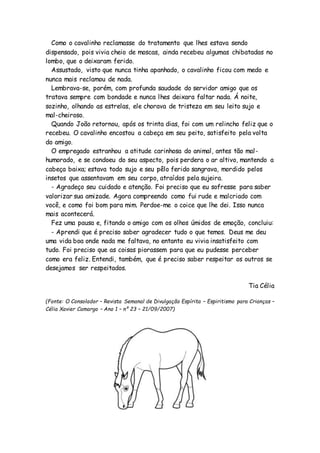 Como o cavalinho reclamasse do tratamento que lhes estava sendo
dispensado, pois vivia cheio de moscas, ainda recebeu algumas chibatadas no
lombo, que o deixaram ferido.
Assustado, visto que nunca tinha apanhado, o cavalinho ficou com medo e
nunca mais reclamou de nada.
Lembrava-se, porém, com profunda saudade do servidor amigo que os
tratava sempre com bondade e nunca lhes deixara faltar nada. Á noite,
sozinho, olhando as estrelas, ele chorava de tristeza em seu leito sujo e
mal-cheiroso.
Quando João retornou, após os trinta dias, foi com um relincho feliz que o
recebeu. O cavalinho encostou a cabeça em seu peito, satisfeito pela volta
do amigo.
O empregado estranhou a atitude carinhosa do animal, antes tão mal-
humorado, e se condoeu do seu aspecto, pois perdera o ar altivo, mantendo a
cabeça baixa; estava todo sujo e seu pêlo ferido sangrava, mordido pelos
insetos que assentavam em seu corpo, atraídos pela sujeira.
- Agradeço seu cuidado e atenção. Foi preciso que eu sofresse para saber
valorizar sua amizade. Agora compreendo como fui rude e malcriado com
você, e como foi bom para mim. Perdoe-me o coice que lhe dei. Isso nunca
mais acontecerá.
Fez uma pausa e, fitando o amigo com os olhos úmidos de emoção, concluiu:
- Aprendi que é preciso saber agradecer tudo o que temos. Deus me deu
uma vida boa onde nada me faltava, no entanto eu vivia insatisfeito com
tudo. Foi preciso que as coisas piorassem para que eu pudesse perceber
como era feliz. Entendi, também, que é preciso saber respeitar os outros se
desejamos ser respeitados.
Tia Célia
(Fonte: O Consolador – Revista Semanal de Divulgação Espírita – Espiritismo para Crianças –
Célia Xavier Camargo – Ano 1 – nº 23 – 21/09/2007)
 