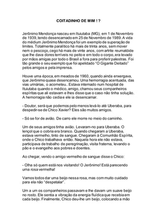 COITADINHO DE MIM ! ?
Jerônimo Mendonça nasceu em Ituiutaba (MG), em 1 de Novembro
de 1939, tendo desencarnado em 25 de Novembro de 1989.A vida
do médium Jerônimo Mendonça foi um exemplo de superação de
limites. Totalmente paralítico há mais de trinta anos, sem mover
nem o pescoço,cego há mais de vinte anos, com artrite reumatóide
que lhe dava dores terríveis no peito e em todo o corpo,era levado
por mãos amigas por todo o Brasil a fora para proferirpalestras. Foi
tão grande o seu exemplo que foi apelidado “O Gigante Deitado”
pelos amigos e pela imprensa.
Houve uma época,em meados de 1960, quando ainda enxergava,
que Jerônimo quase desencarnou. Uma hemorragia acentuada, das
vias urinárias, o acometeu.. Estava internado num hospital de
Ituiutaba quando o médico,amigo, chamou seus companheiros
espíritas que ali estavam e lhes disse que o caso não tinha solução.
A hemorragia não cediae ele ia desencarnar.
- Doutor, será que podemos pelo menos levá-lo até Uberaba, para
despedir-se de Chico Xavier? Eles são muitos amigos.
- Só se for de avião. De carro ele morre no meio do caminho.
Um de seus amigos tinha avião. Levaram-no para Uberaba. O
lençol que o cobria era branco. Quando chegaram a Uberaba,
estava vermelho, tinto de sangue. Chegaram à Comunhão Espírita,
onde o Chico trabalhava então. Naquela hora ele não estava,
participava de trabalho de peregrinação, visita fraterna, levando o
pão e o evangelho aos pobres e doentes.
Ao chegar, vendo o amigo vermelho de sangue disse o Chico:
- Olha só quem está nos visitando! O Jerônimo! Está parecendo
uma rosa vermelha!
Vamos todos dar uma beijo nessa rosa, mas com muito cuidado
para ela não “despetalar”.
Um a um os companheiros passavam e lhe davam um suave beijo
no rosto. Ele sentia a vibração da energia fluídicaque recebiaem
cada beijo. Finalmente, Chico deu-lhe um beijo, colocando a mão
 