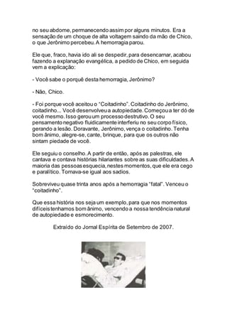 no seu abdome,permanecendo assim por alguns minutos. Era a
sensação de um choque de alta voltagem saindo da mão de Chico,
o que Jerônimo percebeu.A hemorragia parou.
Ele que, fraco, havia ido ali se despedir,para desencarnar, acabou
fazendo a explanação evangélica, a pedido de Chico, em seguida
vem a explicação:
- Você sabe o porquê desta hemorragia, Jerônimo?
- Não, Chico.
- Foi porque você aceitou o “Coitadinho”.Coitadinho do Jerônimo,
coitadinho... Você desenvolveua autopiedade.Começoua ter dó de
você mesmo.Isso gerouum processo destrutivo.O seu
pensamento negativo fluidicamente interferiu no seu corpo físico,
gerando a lesão. Doravante, Jerônimo,vença o coitadinho. Tenha
bom ânimo, alegre-se,cante, brinque, para que os outros não
sintam piedade de você.
Ele seguiu o conselho.A partir de então, após as palestras, ele
cantava e contava histórias hilariantes sobre as suas dificuldades.A
maioria das pessoasesquecia,nestes momentos,que ele era cego
e paralítico. Tornava-se igual aos sadios.
Sobreviveu quase trinta anos após a hemorragia “fatal”. Venceu o
“coitadinho”.
Que essa história nos seja um exemplo,para que nos momentos
difíceistenhamos bom ânimo, vencendo a nossa tendência natural
de autopiedade e esmorecimento.
Extraído do Jornal Espírita de Setembro de 2007.
 