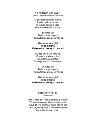 A ENERGIA DO AMOR
(Joselma, Suellen e Guilherme Vasconcelos)
O sol nasce a cada manhã
A vida pede luz e cor,
O tempo passa e você
Precisa exercitar o amor.
Sorrindo vá!
Toda a terra espera
Toda a terra espera, vamos lá!
Use essa energia!
Toda alegria!
Deixe o seu coração pulsar!
A cada um a sua missão.
Comece a aliviar a dor,
Exercitando o perdão.
Você já tem o Consolador!
Sorrindo vá!
Toda a terra espera
Toda a terra espera, vamos lá!
Use essa energia!
Toda alegria!
Deixe o seu coração pulsar!
PRA SER FELIZ
(André Pirola)
Pra... você ser feliz, basta ter e plantar
Esperança e paz. A terra toda canta
A luz do Pai alcança, onde não há luz
O coração aquece, a alma refloresce
Ao sentir Jesus...aqui...
 