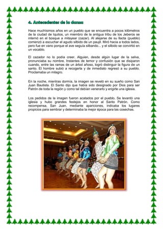 Hace muchísimos años en un pueblo que se encuentra a pocos kilómetros
de la ciudad de Iquitos, un miembro de la antigua tribu de los Jeberos se
internó en el bosque a mitayear (cazar). Al alejarse de su llacta (pueblo)
comenzó a escuchar el agudo silbido de un paujil. Miró hacia a todos lados,
pero fue en vano porque el ave seguía silbando... y el silbido se convirtió en
un vocablo.
El cazador no lo podía creer. Alguien, desde algún lugar de la selva,
pronunciaba su nombre. Instantes de temor y confusión que se disiparon
cuando, entre las ramas de un árbol añoso, logró distinguir la figura de un
santo. El hombre subió a recogerla y de inmediato regresó a su pueblo.
Proclamaba un milagro.
En la noche, mientras dormía, la imagen se reveló en su sueño como San
Juan Bautista. El Santo dijo que había sido designado por Dios para ser
Patrón de toda la región y como tal debían venerarlo y erigirle una iglesia.
Los pedidos de la imagen fueron acatados por el pueblo. Se levantó una
iglesia y hubo grandes festejos en honor al Santo Patrón. Como
recompensa, San Juan, mediante apariciones, indicaba los lugares
propicios para sembrar y determinaba la mejor época para las cosechas.
 