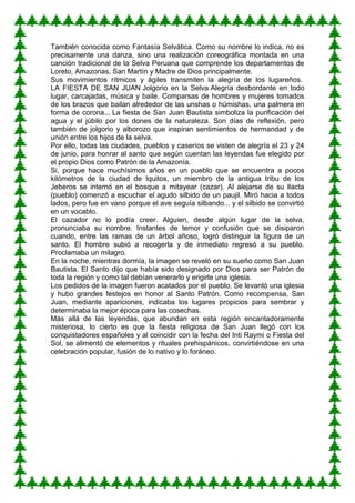 También conocida como Fantasía Selvática. Como su nombre lo indica, no es
precisamente una danza, sino una realización coreográfica montada en una
canción tradicional de la Selva Peruana que comprende los departamentos de
Loreto, Amazonas, San Martín y Madre de Dios principalmente.
Sus movimientos rítmicos y ágiles transmiten la alegría de los lugareños.
LA FIESTA DE SAN JUAN Jolgorio en la Selva Alegría desbordante en todo
lugar, carcajadas, música y baile. Comparsas de hombres y mujeres tomados
de los brazos que bailan alrededor de las unshas o húmishas, una palmera en
forma de corona... La fiesta de San Juan Bautista simboliza la purificación del
agua y el júbilo por los dones de la naturaleza. Son días de reflexión, pero
también de jolgorio y alborozo que inspiran sentimientos de hermandad y de
unión entre los hijos de la selva.
Por ello, todas las ciudades, pueblos y caseríos se visten de alegría el 23 y 24
de junio, para honrar al santo que según cuentan las leyendas fue elegido por
el propio Dios como Patrón de la Amazonía.
Si, porque hace muchísimos años en un pueblo que se encuentra a pocos
kilómetros de la ciudad de Iquitos, un miembro de la antigua tribu de los
Jeberos se internó en el bosque a mitayear (cazar). Al alejarse de su llacta
(pueblo) comenzó a escuchar el agudo silbido de un paujil. Miró hacia a todos
lados, pero fue en vano porque el ave seguía silbando... y el silbido se convirtió
en un vocablo.
El cazador no lo podía creer. Alguien, desde algún lugar de la selva,
pronunciaba su nombre. Instantes de temor y confusión que se disiparon
cuando, entre las ramas de un árbol añoso, logró distinguir la figura de un
santo. El hombre subió a recogerla y de inmediato regresó a su pueblo.
Proclamaba un milagro.
En la noche, mientras dormía, la imagen se reveló en su sueño como San Juan
Bautista. El Santo dijo que había sido designado por Dios para ser Patrón de
toda la región y como tal debían venerarlo y erigirle una iglesia.
Los pedidos de la imagen fueron acatados por el pueblo. Se levantó una iglesia
y hubo grandes festejos en honor al Santo Patrón. Como recompensa, San
Juan, mediante apariciones, indicaba los lugares propicios para sembrar y
determinaba la mejor época para las cosechas.
Más allá de las leyendas, que abundan en esta región encantadoramente
misteriosa, lo cierto es que la fiesta religiosa de San Juan llegó con los
conquistadores españoles y al coincidir con la fecha del Inti Raymi o Fiesta del
Sol, se alimentó de elementos y rituales prehispánicos, convirtiéndose en una
celebración popular, fusión de lo nativo y lo foráneo.
 