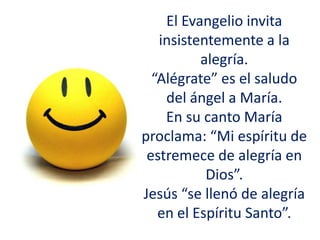 El Evangelio invita
insistentemente a la
alegría.
“Alégrate” es el saludo
del ángel a María.
En su canto María
proclama: “Mi espíritu de
estremece de alegría en
Dios”.
Jesús “se llenó de alegría
en el Espíritu Santo”.
 