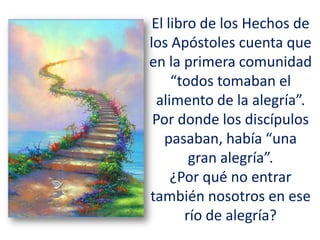 El libro de los Hechos de
los Apóstoles cuenta que
en la primera comunidad
“todos tomaban el
alimento de la alegría”.
Por donde los discípulos
pasaban, había “una
gran alegría”.
¿Por qué no entrar
también nosotros en ese
río de alegría?
 