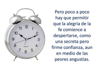 Pero poco a poco
hay que permitir
que la alegría de la
fe comience a
despertarse, como
una secreta pero
firme confianza, aun
en medio de las
peores angustias.
 