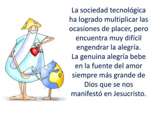 La sociedad tecnológica
ha logrado multiplicar las
ocasiones de placer, pero
encuentra muy difícil
engendrar la alegría.
La genuina alegría bebe
en la fuente del amor
siempre más grande de
Dios que se nos
manifestó en Jesucristo.
 