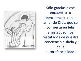 Sólo gracias a ese
encuentro- o
reencuentro- con el
amor de Dios, que se
convierte en feliz
amistad, somos
rescatados de nuestra
conciencia aislada y
de la
autorefencialidad.
 