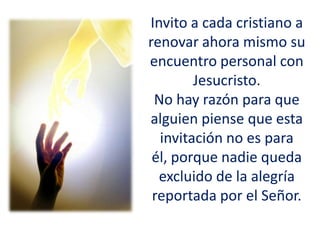 Invito a cada cristiano a
renovar ahora mismo su
encuentro personal con
Jesucristo.
No hay razón para que
alguien piense que esta
invitación no es para
él, porque nadie queda
excluido de la alegría
reportada por el Señor.
 