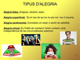 9
TIPUS D'ALEGRIA
Alegria falsa: drogues, alcohol, sexe..
Alegria superficial: És el cas de qui es riu per tot i res li importa.
Alegria sentimental: Consisteix en estar o sentir-se satisfets
Alegria-virtud: És l'hàbit de mantenir l'ànim content, amb
independència de les circumstàncies exteriors.
 