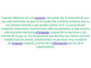 Cuando hablamos con una persona, nos puede dar la sensación de que
nos está mintiendo, de que no te puedes fiar o todo lo contrario, que es
    una persona honesta y que puedes confiar en él. La causa de que
tengamos impresiones inconscientes sobre las personas, es que nuestro
   subconsciente interpreta el lenguaje corporal de las personas y nos
informa de lo que ve. Así, las personas que decimos que tienen un sexto
  sentido hacia los demás, simplemente son personas muy receptivas
     del lenguaje corporal, y se fían de la información que les da el
                              subconsciente.
 