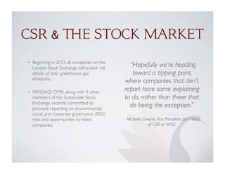• Beginning in 2013, all companies on the
London Stock Exchange will publish full
details of their greenhouse gas
emissions.
• NASDAQ OMX, along with 4 other
members of the Sustainable Stock
Exchange, recently committed to
promote reporting on environmental,
social, and corporate governance (ESG)
risks and opportunities by listed
companies.
CSR & THE STOCK MARKET
“Hopefully we’re heading
toward a tipping point,
where companies that don’t
report have some explaining
to do, rather than those that
do being the exception.”
- Michelle Greene,Vice President and Head
of CSR at NYSE
 