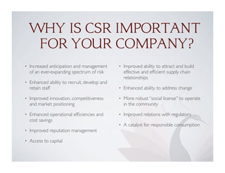 • Increased anticipation and management
of an ever-expanding spectrum of risk
• Enhanced ability to recruit, develop and
retain staff
• Improved innovation, competitiveness
and market positioning
• Enhanced operational efﬁciencies and
cost savings
• Improved reputation management
• Access to capital
• Improved ability to attract and build
effective and efﬁcient supply chain
relationships
• Enhanced ability to address change
• More robust “social license” to operate
in the community
• Improved relations with regulators
• A catalyst for responsible consumption
WHY IS CSR IMPORTANT
FOR YOUR COMPANY?
 