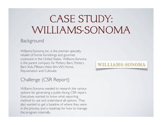 CASE STUDY:
WILLIAMS-SONOMA
Background
Williams-Sonoma, Inc. is the premier specialty
retailer of home furnishings and gourmet
cookware in the United States. Williams-Sonoma
is the parent company for Pottery Barn, Pottery
Barn Kids, PBteen,West Elm,WS Home,
Rejuvenation and Cultivate.
Challenge (CSR Report)
Williams-Sonoma needed to research the various
options for generating a public-facing CSR report.
Executives wanted to know what reporting
method to use and understand all options. They
also wanted to get a baseline of where they were
in the process, and a roadmap for how to manage
the program internally.
 