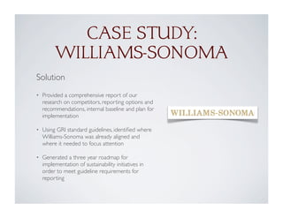 CASE STUDY:
WILLIAMS-SONOMA
Solution
• Provided a comprehensive report of our
research on competitors, reporting options and
recommendations, internal baseline and plan for
implementation
• Using GRI standard guidelines, identiﬁed where
Williams-Sonoma was already aligned and
where it needed to focus attention
• Generated a three year roadmap for
implementation of sustainability initiatives in
order to meet guideline requirements for
reporting
 