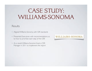 Results
• Aligned Williams-Sonoma with GRI standards
• Presented Executives with recommendations as
to how to prioritize each step of the GRI
• As a result,Williams-Sonoma hired a CSR
Manager in 2011 to implement the report
CASE STUDY:
WILLIAMS-SONOMA
 
