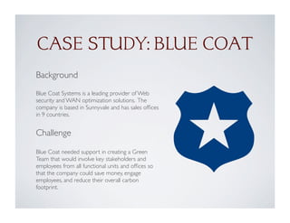 Background
Blue Coat Systems is a leading provider of Web
security and WAN optimization solutions. The
company is based in Sunnyvale and has sales ofﬁces
in 9 countries.
Challenge
Blue Coat needed support in creating a Green
Team that would involve key stakeholders and
employees from all functional units and ofﬁces so
that the company could save money, engage
employees, and reduce their overall carbon
footprint.
CASE STUDY: BLUE COAT
 