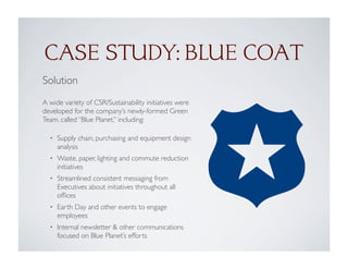 CASE STUDY: BLUE COAT
Solution
A wide variety of CSR/Sustainability initiatives were
developed for the company’s newly-formed Green
Team, called “Blue Planet,” including:
• Supply chain, purchasing and equipment design
analysis
• Waste, paper, lighting and commute reduction
initiatives
• Streamlined consistent messaging from
Executives about initiatives throughout all
ofﬁces
• Earth Day and other events to engage
employees
• Internal newsletter & other communications
focused on Blue Planet’s efforts
 