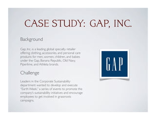 Background
Gap, Inc. is a leading global specialty retailer
offering clothing, accessories, and personal care
products for men, women, children, and babies
under the Gap, Banana Republic, Old Navy,
Piperlime, and Athleta brands.
Challenge
Leaders in the Corporate Sustainability
department wanted to develop and execute
“Earth Week,” a series of events to promote the
company’s sustainability initiatives and encourage
employees to get involved in grassroots
campaigns.
CASE STUDY: GAP, INC.
 