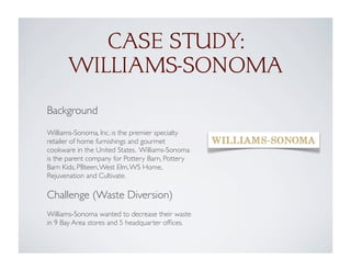 CASE STUDY:
WILLIAMS-SONOMA
Background
Williams-Sonoma, Inc. is the premier specialty
retailer of home furnishings and gourmet
cookware in the United States. Williams-Sonoma
is the parent company for Pottery Barn, Pottery
Barn Kids, PBteen,West Elm,WS Home,
Rejuvenation and Cultivate.
Challenge (Waste Diversion)
Williams-Sonoma wanted to decrease their waste
in 9 Bay Area stores and 5 headquarter ofﬁces.
 