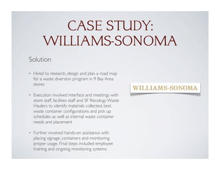 CASE STUDY:
WILLIAMS-SONOMA
Solution
• Hired to research, design and plan a road map
for a waste diversion program in 9 Bay Area
stores
• Execution involved interface and meetings with
store staff, facilities staff and SF Recology Waste
Haulers to identify materials collected, best
waste container conﬁgurations and pick up
schedules as well as internal waste container
needs and placement
• Further involved hands-on assistance with
placing signage, containers and monitoring
proper usage. Final steps included employee
training and ongoing monitoring systems
 