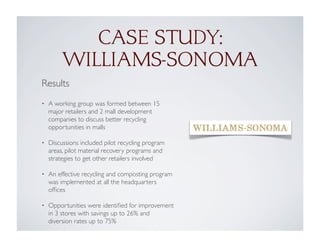Results
• A working group was formed between 15
major retailers and 2 mall development
companies to discuss better recycling
opportunities in malls
• Discussions included pilot recycling program
areas, pilot material recovery programs and
strategies to get other retailers involved
• An effective recycling and composting program
was implemented at all the headquarters
ofﬁces
• Opportunities were identiﬁed for improvement
in 3 stores with savings up to 26% and
diversion rates up to 75%
CASE STUDY:
WILLIAMS-SONOMA
 