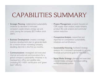 CAPABILITIES SUMMARY
• Strategic Planning: implemented sustainability
initiatives to decrease a mid-sized
company’s waste stream, energy use and
costs (saving the company $3.3 million since
2007).
• Business Development: created a strategic
business development plan to generate leads
for a mission-driven marketing company,
doubling client list in the ﬁrst six months.
• Communications: strategized and executed
internal and external communications for a
global company’s sustainability initiatives in its
headquarters ofﬁce and satellite sites
(including ISO 14001 certiﬁcation and “green
team” efforts).
• Project Management: projects focused on
CSR, supply chain analysis, waste streams,
product life cycle analysis and commute/
carbon reduction.
• Competitive Analysis: researched and
reported on competitors’ sustainability
initiatives and certiﬁcations.
• SustainabilityVisioning: facilitated strategy
sessions for a company’s principals to achieve
ﬁnancial and personal goals for the year.
• Social Media Strategy: planned and executed
a social media campaign for a best-selling,
world-renowned author.
 