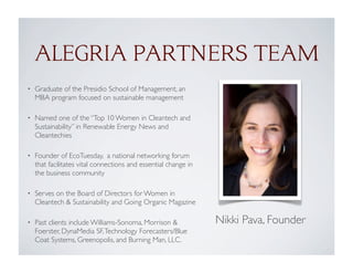 ALEGRIA PARTNERS TEAM
• Graduate of the Presidio School of Management, an
MBA program focused on sustainable management
• Named one of the “Top 10 Women in Cleantech and
Sustainability” in Renewable Energy News and
Cleantechies
• Founder of EcoTuesday,  a national networking forum
that facilitates vital connections and essential change in
the business community
• Serves on the Board of Directors for Women in
Cleantech & Sustainability and Going Organic Magazine
• Past clients include Williams-Sonoma, Morrison &
Foerster, DynaMedia SF,Technology Forecasters/Blue
Coat Systems, Greenopolis, and Burning Man, LLC.
Nikki Pava, Founder
 