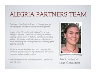 ALEGRIA PARTNERS TEAM
• Graduate of the Presidio School of Management, an
MBA program focused on sustainable management
• Leader of the “Green Schools Initiative” for a local
school to become Green Star certiﬁed (this includes
creating a green team of staff and parents, coordinating
auditors for various needs such as energy, lighting and
water, expanding the school garden and procuring green
cleaning products)
• Served as the project team lead for a company that
produces special economic reports focused on various
countries and geographic regions
• Board Member of the Petaluma Mother’s Club for the
past 3.5 years
Tauni Swenson
Lead Consultant
 