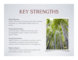 Deep Expertise
Proven track record working with all types of “green
businesses” on sustainability-related issues and
trends.
Project Speciﬁc Teams
Each client team is different and formed with
knowledgeable experts based on that client’s
speciﬁc needs.
Strong Connections
Alegria Partners is connected to the best minds in
sustainability through the national EcoTuesday
network and the Presidio School of Management.
Petaluma Expert
Team leader has been actively participating in the
local Petaluma area for many years.
KEY STRENGTHS
 