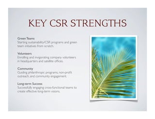 Green Teams
Starting sustainability/CSR programs and green
team initiatives from scratch.
Volunteers
Enrolling and invigorating company volunteers
in headquarters and satellite ofﬁces.
Community
Guiding philanthropic programs, non-proﬁt
outreach, and community engagement.
Long-term Success
Successfully engaging cross-functional teams to
create effective long-term visions.
KEY CSR STRENGTHS
 