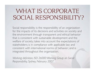 WHAT IS CORPORATE
SOCIAL RESPONSIBILITY?
Social responsibility is the responsibility of an organization
for the impacts of its decisions and activities on society and
the environment through transparent and ethical behavior
that is consistent with sustainable development and the
welfare of society; takes into account the expectations of
stakeholders; is in compliance with applicable law and
consistent with international norms of behavior; and is
integrated throughout the organization.
Working deﬁnition, ISO 26000 Working Group on Social
Responsibility, Sydney, February 2007
 