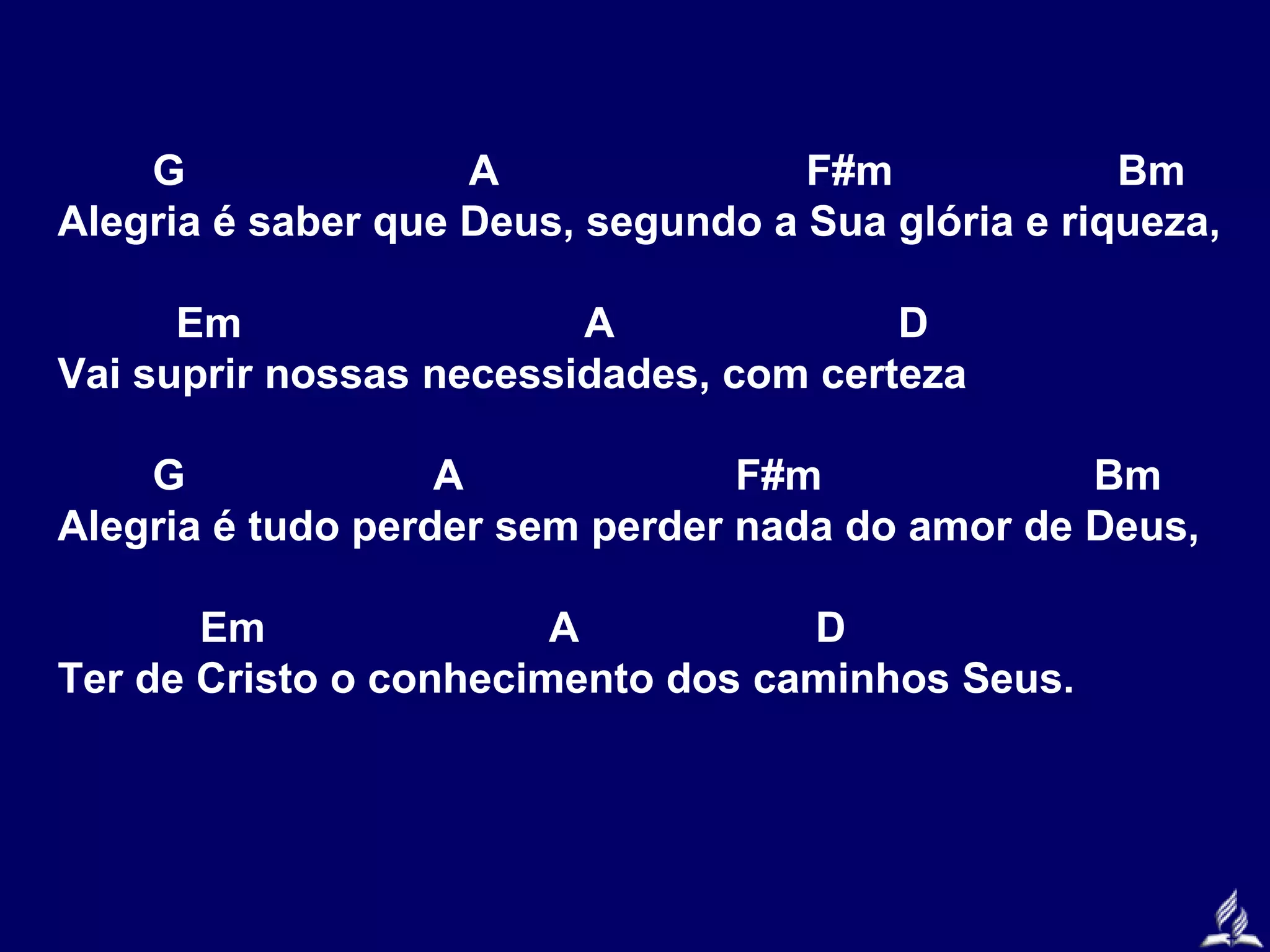 G
A
F#m
Bm
Alegria é saber que Deus, segundo a Sua glória e riqueza,
Em
A
D
Vai suprir nossas necessidades, com certeza
G
A
F#m
Bm
Alegria é tudo perder sem perder nada do amor de Deus,
Em
A
D
Ter de Cristo o conhecimento dos caminhos Seus.

 
