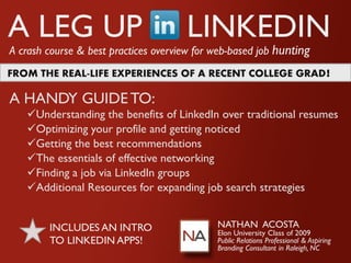 A LEG UP                              LINKEDIN
A crash course & best practices overview for web-based job hunting
FROM THE REAL-LIFE EXPERIENCES OF A RECENT COLLEGE GRAD!

A HANDY GUIDE TO:
   Understanding the benefits of LinkedIn over traditional resumes
   Optimizing your profile and getting noticed
   Getting the best recommendations
   The essentials of effective networking
   Finding a job via LinkedIn groups
   Additional Resources for expanding job search strategies


        INCLUDES AN INTRO                    NATHAN ACOSTA
                                             Elon University Class of 2009
        TO LINKEDIN APPS!                    Public Relations Professional & Aspiring
                                             Branding Consultant in Raleigh, NC
 