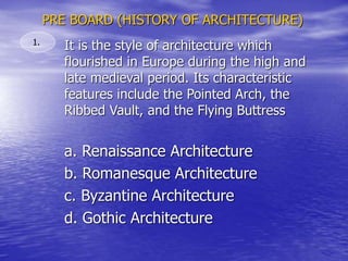 PRE BOARD (HISTORY OF ARCHITECTURE)
It is the style of architecture which
flourished in Europe during the high and
late medieval period. Its characteristic
features include the Pointed Arch, the
Ribbed Vault, and the Flying Buttress
1.
a. Renaissance Architecture
b. Romanesque Architecture
c. Byzantine Architecture
d. Gothic Architecture
 