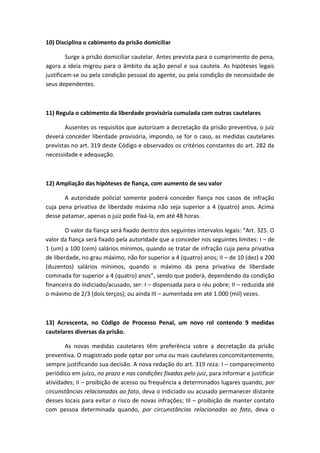 10) Disciplina o cabimento da prisão domiciliar
Surge a prisão domiciliar cautelar. Antes prevista para o cumprimento de pena,
agora a ideia migrou para o âmbito da ação penal e sua cautela. As hipóteses legais
justificam-se ou pela condição pessoal do agente, ou pela condição de necessidade de
seus dependentes.
11) Regula o cabimento da liberdade provisória cumulada com outras cautelares
Ausentes os requisitos que autorizam a decretação da prisão preventiva, o juiz
deverá conceder liberdade provisória, impondo, se for o caso, as medidas cautelares
previstas no art. 319 deste Código e observados os critérios constantes do art. 282 da
necessidade e adequação.
12) Ampliação das hipóteses de fiança, com aumento de seu valor
A autoridade policial somente poderá conceder fiança nos casos de infração
cuja pena privativa de liberdade máxima não seja superior a 4 (quatro) anos. Acima
desse patamar, apenas o juiz pode fixá-la, em até 48 horas.
O valor da fiança será fixado dentro dos seguintes intervalos legais: “Art. 325. O
valor da fiança será fixado pela autoridade que a conceder nos seguintes limites: I – de
1 (um) a 100 (cem) salários mínimos, quando se tratar de infração cuja pena privativa
de liberdade, no grau máximo, não for superior a 4 (quatro) anos; II – de 10 (dez) a 200
(duzentos) salários mínimos, quando o máximo da pena privativa de liberdade
cominada for superior a 4 (quatro) anos”, sendo que poderá, dependendo da condição
financeira do indiciado/acusado, ser: I – dispensada para o réu pobre; II – reduzida até
o máximo de 2/3 (dois terços); ou ainda III – aumentada em até 1.000 (mil) vezes.
13) Acrescenta, no Código de Processo Penal, um novo rol contendo 9 medidas
cautelares diversas da prisão.
As novas medidas cautelares têm preferência sobre a decretação da prisão
preventiva. O magistrado pode optar por uma ou mais cautelares concomitantemente,
sempre justificando sua decisão. A nova redação do art. 319 reza: I – comparecimento
periódico em juízo, no prazo e nas condições fixadas pelo juiz, para informar e justificar
atividades; II – proibição de acesso ou frequência a determinados lugares quando, por
circunstâncias relacionadas ao fato, deva o indiciado ou acusado permanecer distante
desses locais para evitar o risco de novas infrações; III – proibição de manter contato
com pessoa determinada quando, por circunstâncias relacionadas ao fato, deva o
 