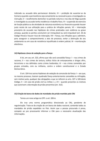 indiciado ou acusado dela permanecer distante; IV – proibição de ausentar-se da
Comarca quando a permanência seja conveniente ou necessária para a investigação ou
instrução; V – recolhimento domiciliar no período noturno e nos dias de folga quando
o investigado ou acusado tenha residência e trabalho fixos; VI – suspensão do exercício
de função pública ou de atividade de natureza econômica ou financeira quando houver
justo receio de sua utilização para a prática de infrações penais; VII – internação
provisória do acusado nas hipóteses de crimes praticados com violência ou grave
ameaça, quando os peritos concluírem ser inimputável ou semi-imputável (art. 26 do
Código Penal) e houver risco de reiteração; VIII – fiança, nas infrações que a admitem,
para assegurar o comparecimento a atos do processo, evitar a obstrução do seu
andamento ou em caso de resistência injustificada à ordem judicial; IX – monitoração
eletrônica.
14) Hipóteses claras de vedação para a fiança:
A lei, em seu art. 323, afirma que não será concedida fiança: I – nos crimes de
racismo; II – nos crimes de tortura, tráfico ilícito de entorpecentes e drogas afins,
terrorismo e nos definidos como crimes hediondos; III – nos crimes cometidos por
grupos armados, civis ou militares, contra a ordem constitucional e o Estado
Democrático.
O art. 324 traz outras hipóteses de vedação da concessão da fiança: I – aos que,
no mesmo processo, tiverem quebrado fiança anteriormente concedida ou infringido,
sem motivo justo, qualquer das obrigações a que se referem os arts. 327 e 328 deste
Código; II – em caso de prisão civil ou militar; (...) IV – quando presentes os motivos
que autorizam a decretação da prisão preventiva (art. 312).
15) Criação de banco de dados de mandados de prisão mantido pelo CNJ
Temos um novo artigo no CPP: o art. 289-A.
Ele traz uma norma programática direcionada ao CNJ, pendente de
regularização. Trata-se da criação de um banco de dados nacional, contendo todos os
mandados de prisão expedidos no País. Assim que a pessoa procurada é presa,
compete ao juiz processante informar o CNJ para a necessária atualização das
informações.
 
