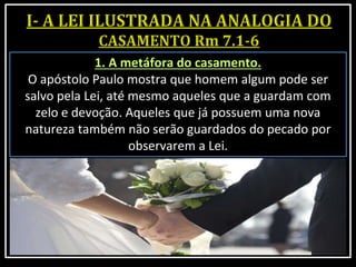 1. A metáfora do casamento.
O apóstolo Paulo mostra que homem algum pode ser
salvo pela Lei, até mesmo aqueles que a guardam com
zelo e devoção. Aqueles que já possuem uma nova
natureza também não serão guardados do pecado por
observarem a Lei.
 