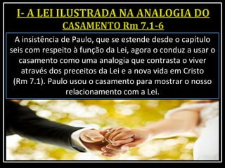 A insistência de Paulo, que se estende desde o capítulo
seis com respeito à função da Lei, agora o conduz a usar o
casamento como uma analogia que contrasta o viver
através dos preceitos da Lei e a nova vida em Cristo
(Rm 7.1). Paulo usou o casamento para mostrar o nosso
relacionamento com a Lei.
 