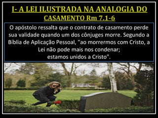 O apóstolo ressalta que o contrato de casamento perde
sua validade quando um dos cônjuges morre. Segundo a
Bíblia de Aplicação Pessoal, "ao morrermos com Cristo, a
Lei não pode mais nos condenar;
estamos unidos a Cristo".
 