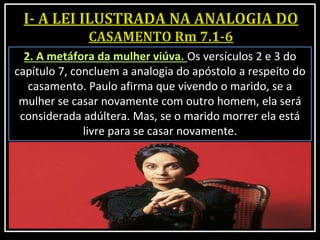 2. A metáfora da mulher viúva. Os versículos 2 e 3 do
capítulo 7, concluem a analogia do apóstolo a respeito do
casamento. Paulo afirma que vivendo o marido, se a
mulher se casar novamente com outro homem, ela será
considerada adúltera. Mas, se o marido morrer ela está
livre para se casar novamente.
 