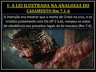 A intenção era mostrar que a morte de Cristo na cruz, e os
cristãos juntamente com Ele (Ef 2.5,6), rompeu os votos
de obediência aos preceitos legais da lei mosaica (Rm 7.4).
 