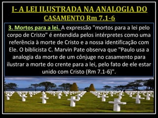 3. Mortos para a lei. A expressão "mortos para a lei pelo
corpo de Cristo" é entendida pelos intérpretes como uma
referência à morte de Cristo e a nossa identificação com
Ele. O biblicista C. Marvin Pate observa que "Paulo usa a
analogia da morte de um cônjuge no casamento para
ilustrar a morte do crente para a lei, pelo fato de ele estar
unido com Cristo (Rm 7.1-6)".
 