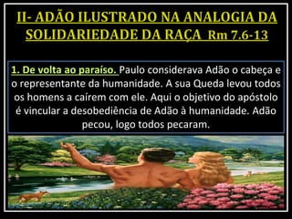 1. De volta ao paraíso. Paulo considerava Adão o cabeça e
o representante da humanidade. A sua Queda levou todos
os homens a caírem com ele. Aqui o objetivo do apóstolo
é vincular a desobediência de Adão à humanidade. Adão
pecou, logo todos pecaram.
 